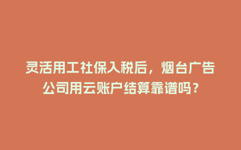 灵活用工社保入税后，烟台广告公司用云账户结算靠谱吗？