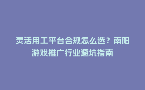 灵活用工平台合规怎么选？南阳游戏推广行业避坑指南