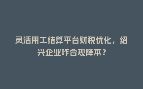 灵活用工结算平台财税优化,绍兴企业咋合规降本?插图 灵活用工结算平台财税优化,绍兴企业咋合规降本?插图
