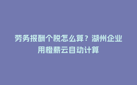 劳务报酬个税怎么算？湖州企业用橙薪云自动计算