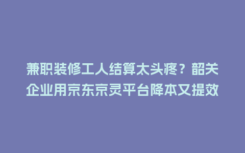 兼职装修工人结算太头疼？韶关企业用京东京灵平台降本又提效