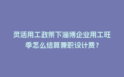 灵活用工政策下淄博企业用工旺季怎么结算兼职设计费？