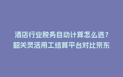 酒店行业税务自动计算怎么选？韶关灵活用工结算平台对比京东京灵与薪龙网