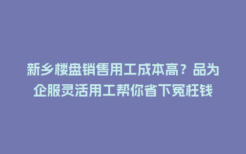 新乡楼盘销售用工成本高？品为企服灵活用工帮你省下冤枉钱