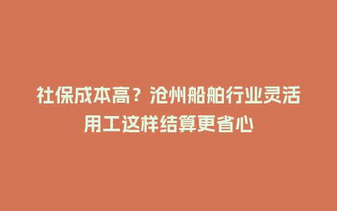 社保成本高?沧州船舶行业灵活用工这样结算更省心插图 社保成本高?沧州船舶行业灵活用工这样结算更省心插图