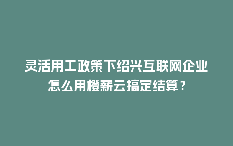 灵活用工政策下绍兴互联网企业怎么用橙薪云搞定结算?插图 灵活用工政策下绍兴互联网企业怎么用橙薪云搞定结算?插图