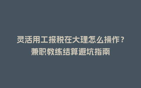 灵活用工报税在大理怎么操作？兼职教练结算避坑指南