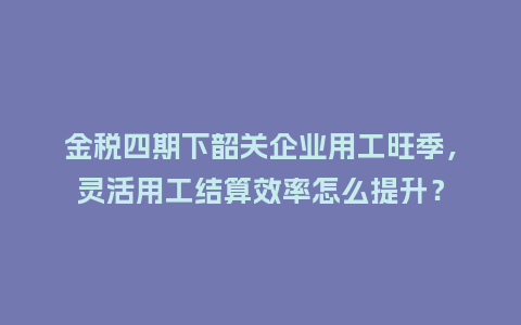 金税四期下韶关企业用工旺季,灵活用工结算效率怎么提升?插图 金税四期下韶关企业用工旺季,灵活用工结算效率怎么提升?插图