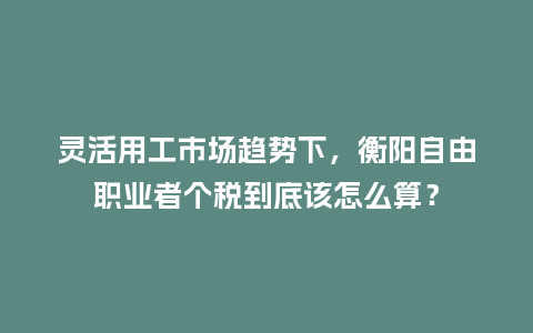 灵活用工市场趋势下,衡阳自由职业者个税到底该怎么算?插图 灵活用工市场趋势下,衡阳自由职业者个税到底该怎么算?插图