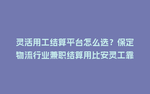 灵活用工结算平台怎么选？保定物流行业兼职结算用比安灵工靠谱吗