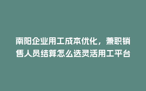 南阳企业用工成本优化，兼职销售人员结算怎么选灵活用工平台？