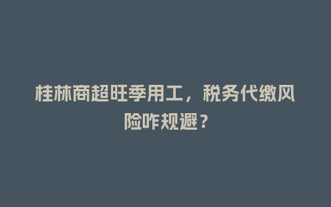 桂林商超旺季用工，税务代缴风险咋规避？